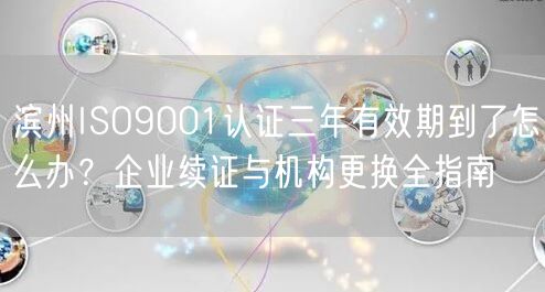 滨州ISO9001认证三年有效期到了怎么办,企业续证与机构更换全指南