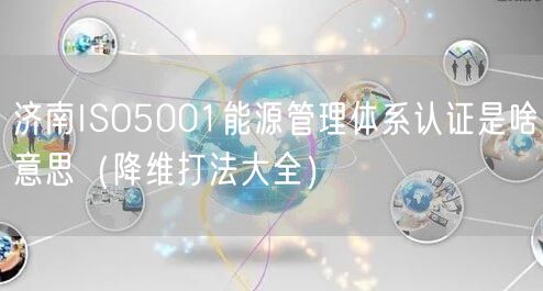 济南ISO5001能源管理体系认证是啥意思（降维打法大全）
