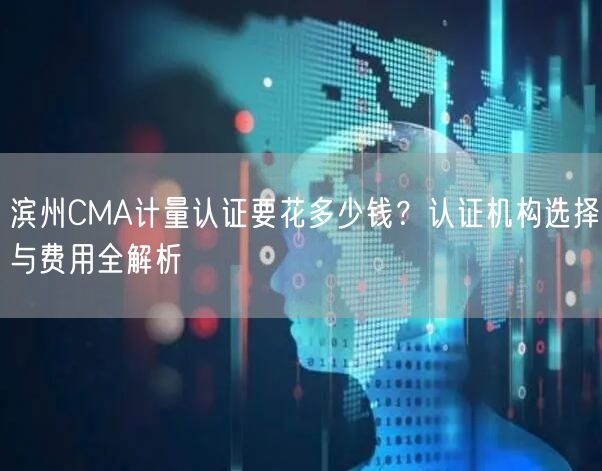 滨州CMA计量认证要花多少钱,认证机构选择与费用全