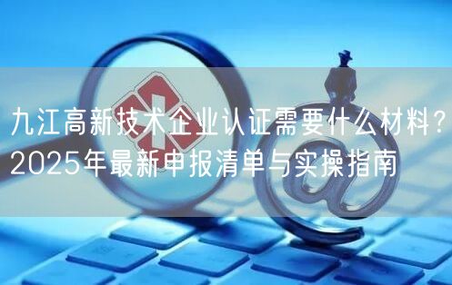 九江高新技术企业认证需要什么材料,2026年最新申报清单与实操指南