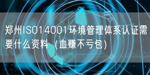 郑州ISO14001环境管理体系认证需要什么资料（血赚不亏包）