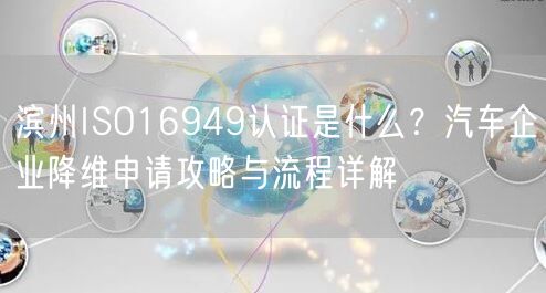 滨州ISO16949认证是什么,汽车企业降维申请攻略与流程