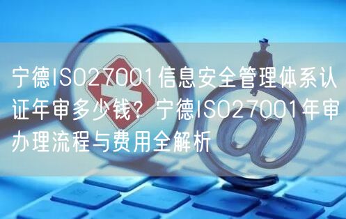 宁德ISO27001信息安全管理体系认证年审多少钱,宁德ISO27001年审办理流程与费用全