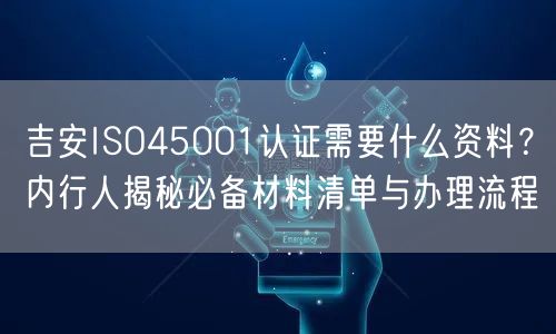 吉安ISO45001认证需要什么资料,内行人必备材料清单与办理流程