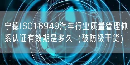宁德ISO16949汽车行业质量管理体系认证有效期是多久（破防级干货）