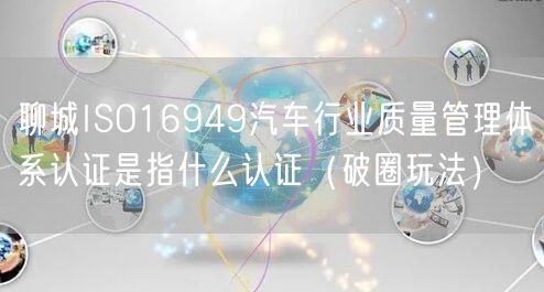 聊城ISO16949汽车行业质量管理体系认证是指什么认证（破圈玩法）