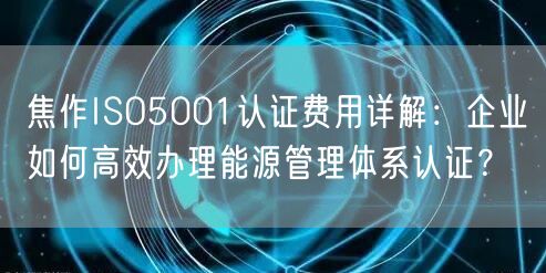 焦作ISO5001认证费用,企业如何高效办理能源管理体系认证,