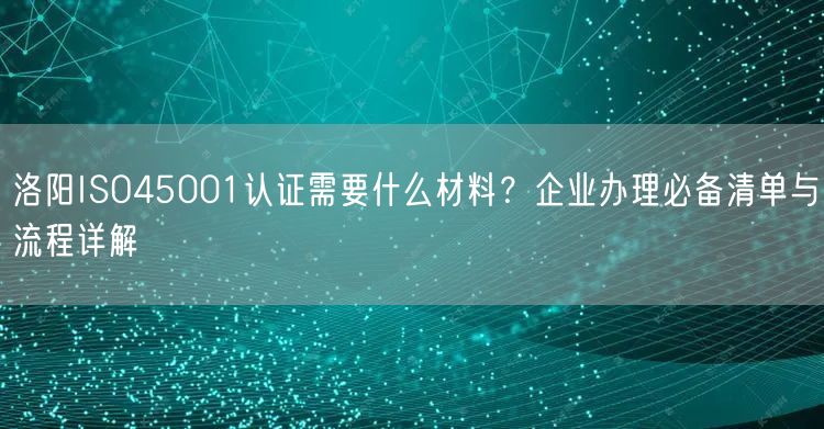 洛阳ISO45001认证需要什么材料,企业办理必备清单与流程