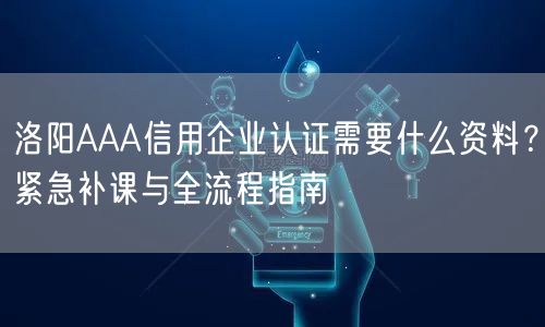 洛阳AAA信用企业认证需要什么资料,紧急补课与全流程指南