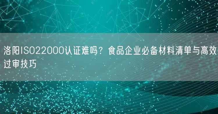 洛阳ISO22000认证难吗,食品企业必备材料清单与高效过审技巧
