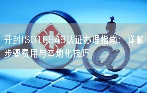 开封ISO16949认证办理指南,步骤费用与本地化技巧
