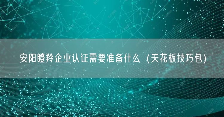 安阳瞪羚企业认证需要准备什么（天花板技巧包）