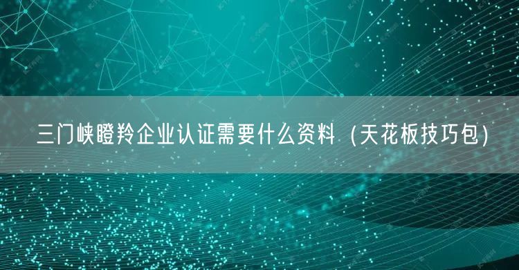 三门峡瞪羚企业认证需要什么资料（天花板技巧包）