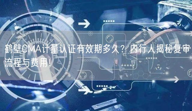 鹤壁CMA计量认证有效期多久,内行人复审流程与费用！