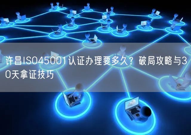 许昌ISO45001认证办理要多久,破局攻略与30天拿证技巧