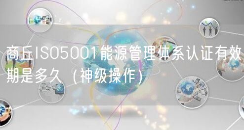 商丘ISO5001能源管理体系认证有效期是多久（神级操作）