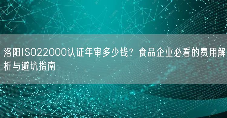 洛阳ISO22000认证年审多少钱,食品企业必看的费用与避坑指南