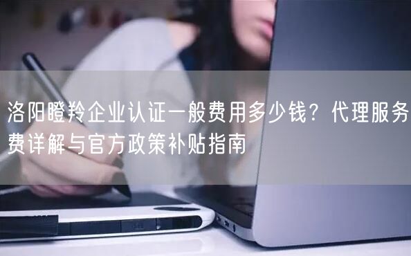洛阳瞪羚企业认证一般费用多少钱,代理服务费与官方政策补贴指南