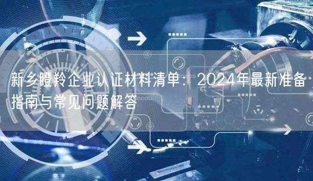 新乡瞪羚企业认证材料清单,2024年最新准备指南与常见问题解答