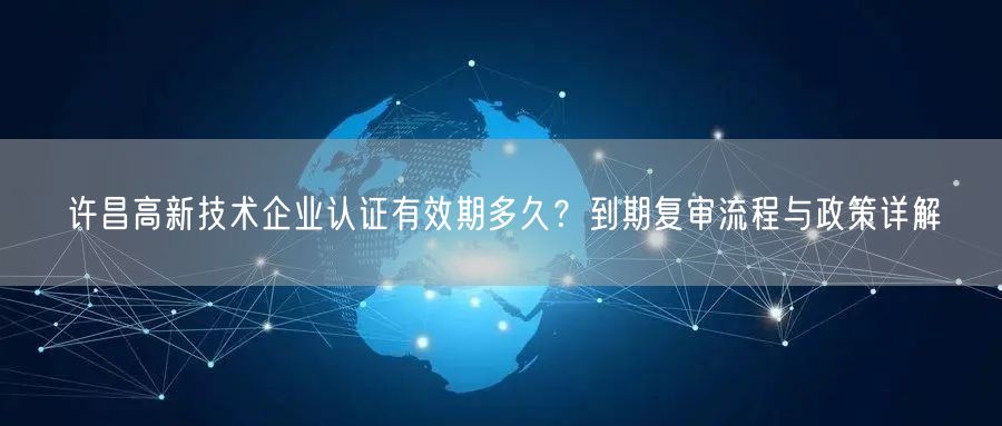 许昌高新技术企业认证有效期多久,到期复审流程与政策