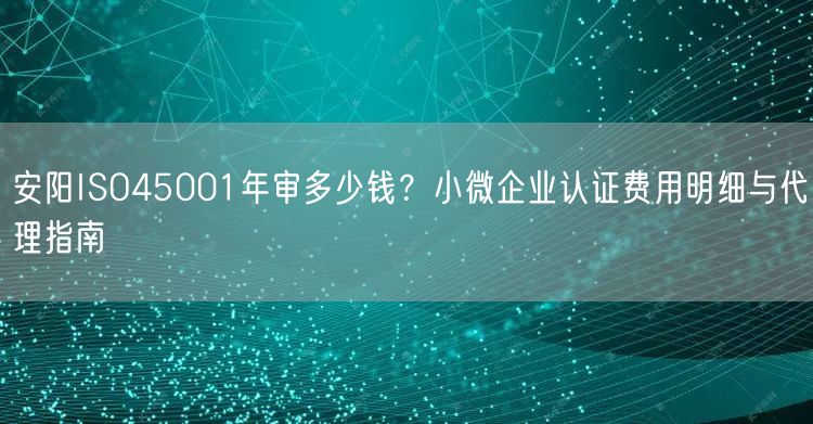安阳ISO45001年审多少钱,小微企业认证费用明细与代理指南