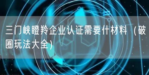 三门峡瞪羚企业认证需要什材料（破圈玩法大全）