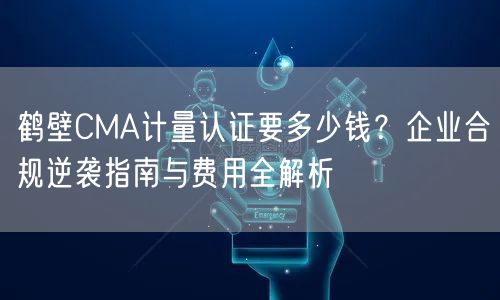 鹤壁CMA计量认证要多少钱,企业合规指南与费用全