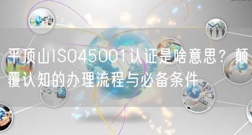 平顶山ISO45001认证是啥意思,颠覆认知的办理流程与必备条件