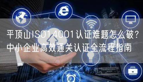 平顶山ISO14001认证难题怎么破,中小企业高效通关认证全流程指南