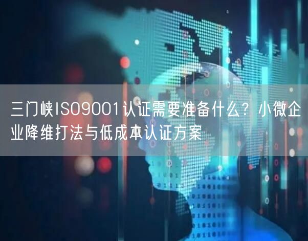 三门峡ISO9001认证需要准备什么,小微企业降维打法与低成本认证方案