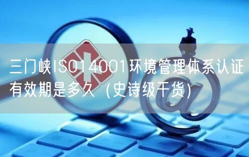 三门峡ISO14001环境管理体系认证有效期是多久（史诗级干货）