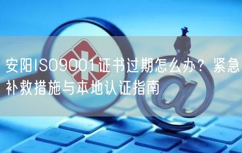 安阳ISO9001证书过期怎么办,紧急补救措施与本地认证指南