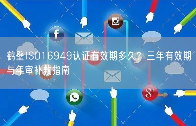 鹤壁ISO16949认证有效期多久,三年有效期与年审补救指南