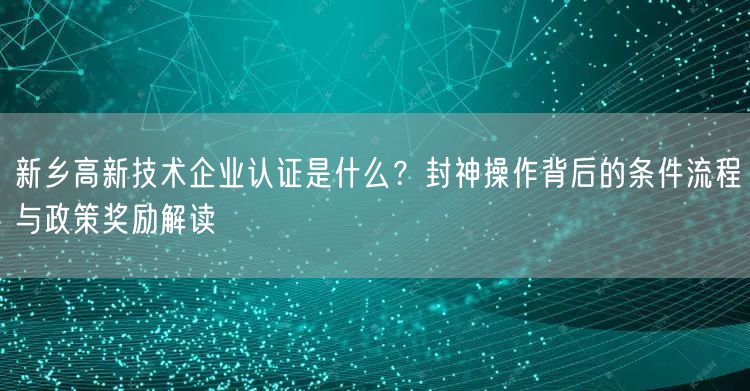 新乡高新技术企业认证是什么,封神操作背后的条件流程与政策奖励解读