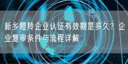 新乡瞪羚企业认证有效期是多久,企业复审条件与流程