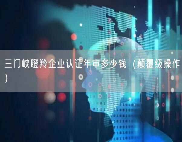 三门峡瞪羚企业认证年审多少钱（颠覆级操作）