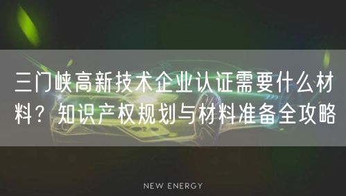 三门峡高新技术企业认证需要什么材料,知识产权规划与材料准备全攻略
