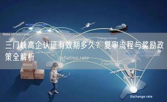 三门峡高企认证有效期多久,复审流程与奖励政策全