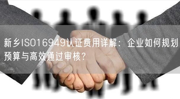 新乡ISO16949认证费用,企业如何规划预算与高效通过审核,