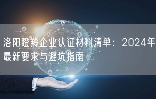 洛阳瞪羚企业认证材料清单,2024年最新要求与避坑指南