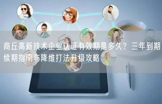 商丘高新技术企业认证有效期是多久,三年到期续期指南与降维打法升级攻略