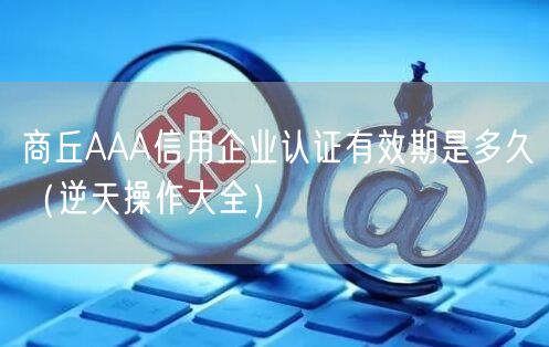 商丘AAA信用企业认证有效期是多久（逆天操作大全）