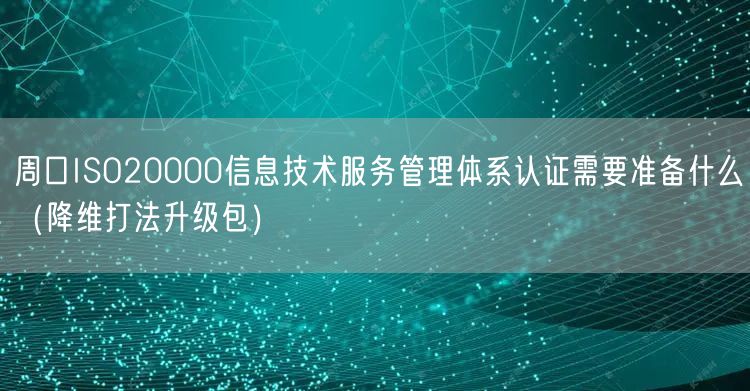 周口ISO20000信息技术服务管理体系认证需要准备什么（降维打法升级包）