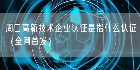 周口高新技术企业认证是指什么认证（全网首发）