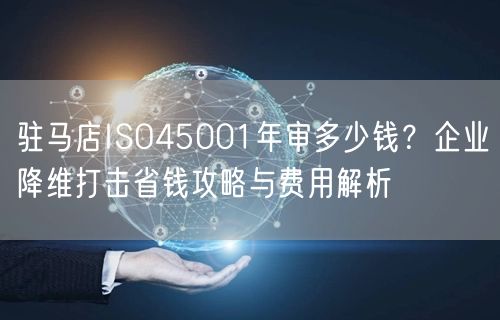 驻马店ISO45001年审多少钱,企业降维打击省钱攻略与费用