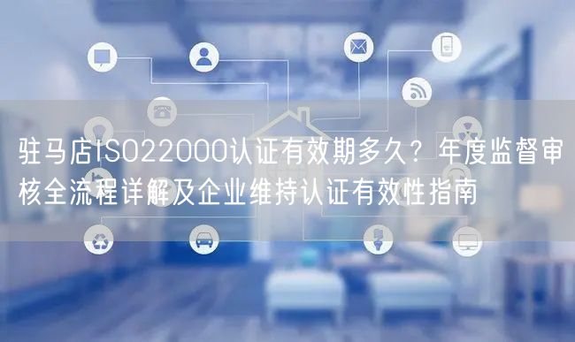 驻马店ISO22000认证有效期多久,年度监督审核全流程及企业维持认证有效性指南