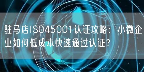 驻马店ISO45001认证攻略,小微企业如何低成本快速通过认证,