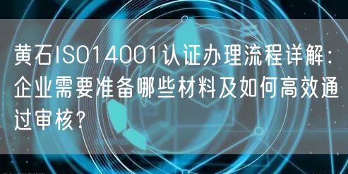 黄石ISO14001认证办理流程,企业需要准备哪些材料及如何高效通过审核,