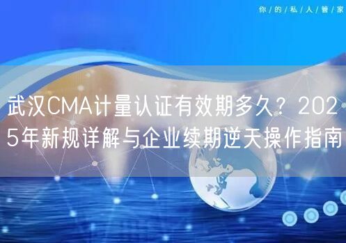 武汉CMA计量认证有效期多久,2026年新规与企业续期逆天操作指南