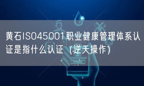 黄石ISO45001职业健康管理体系认证是指什么认证（逆天操作）
